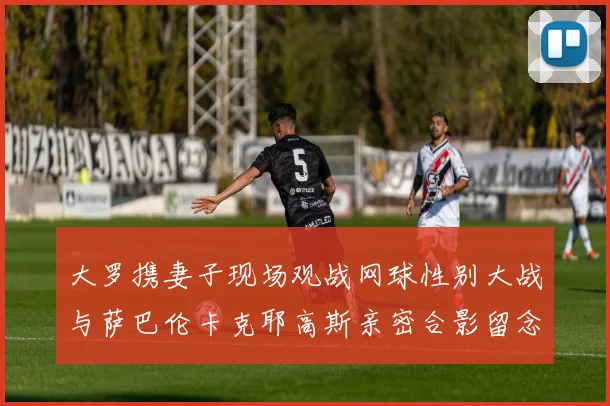 大罗携妻子现场观战网球性别大战与萨巴伦卡克耶高斯亲密合影留念