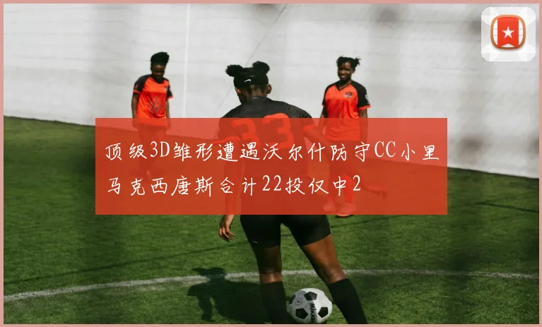 顶级3D雏形遭遇沃尔什防守CC小里马克西唐斯合计22投仅中2