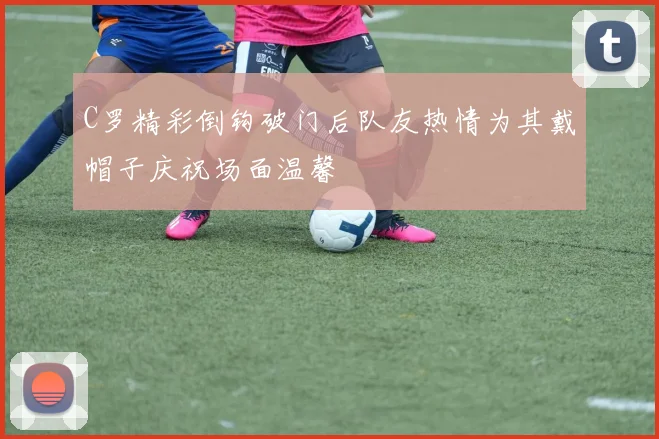C罗精彩倒钩破门后队友热情为其戴帽子庆祝场面温馨