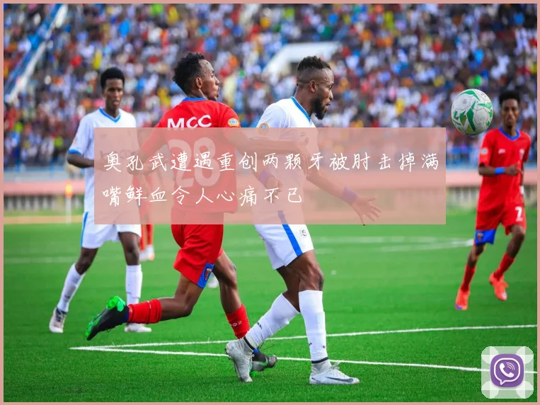奥孔武遭遇重创两颗牙被肘击掉满嘴鲜血令人心痛不已