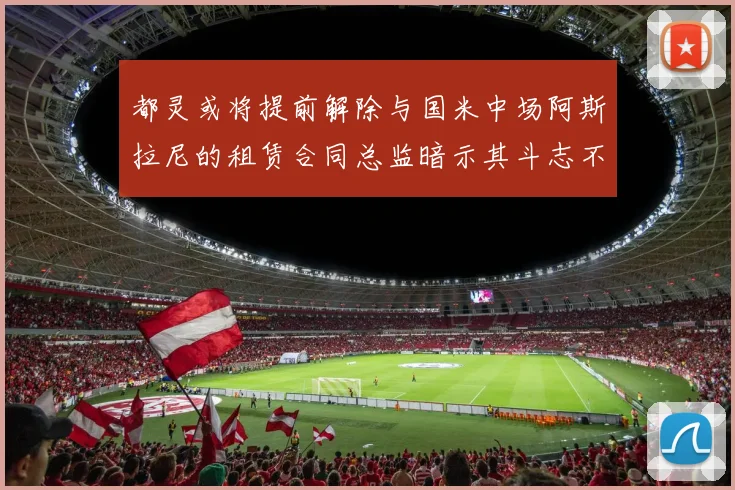 都灵或将提前解除与国米中场阿斯拉尼的租赁合同总监暗示其斗志不足