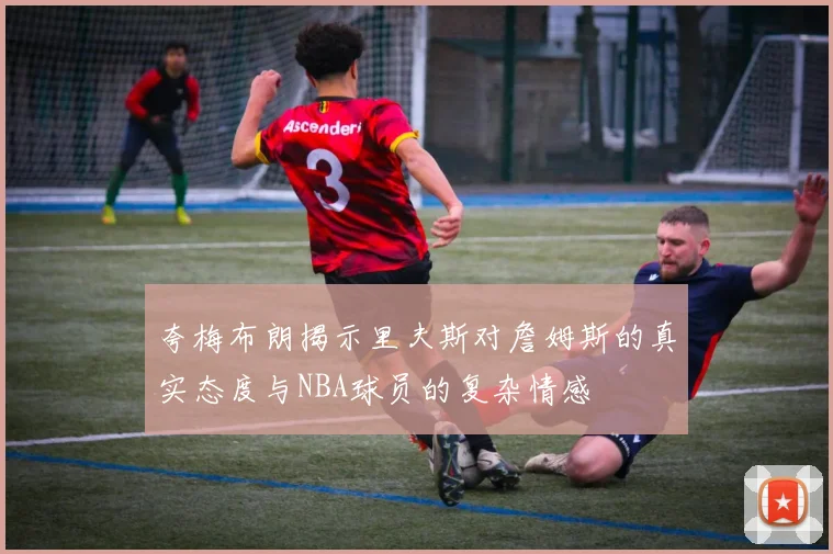 夸梅布朗揭示里夫斯对詹姆斯的真实态度与NBA球员的复杂情感