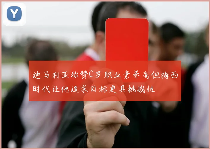 迪马利亚称赞C罗职业素养高但梅西时代让他追求目标更具挑战性