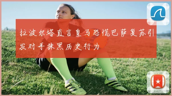 拉波尔塔直言皇马恐慌巴萨复苏引发对手抹黑历史行为