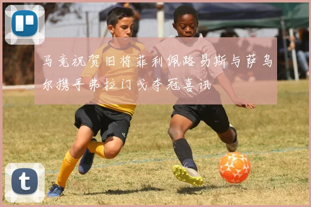 马竞祝贺旧将菲利佩路易斯与萨乌尔携手弗拉门戈夺冠喜讯