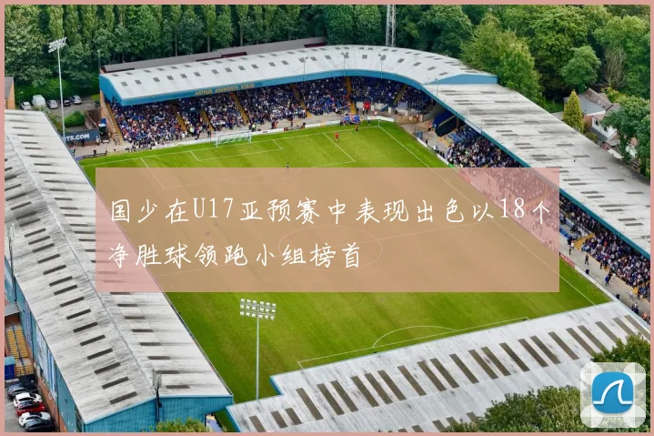 国少在U17亚预赛中表现出色以18个净胜球领跑小组榜首