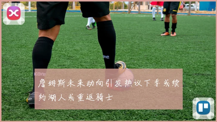 詹姆斯未来动向引发热议下季或续约湖人或重返骑士