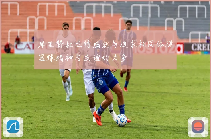 库里赞杜兰特成就与追求相同体现篮球精神与友谊的力量