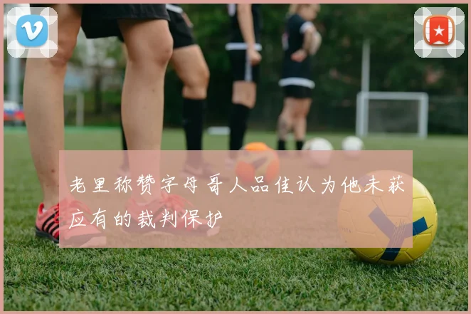 老里称赞字母哥人品佳认为他未获应有的裁判保护