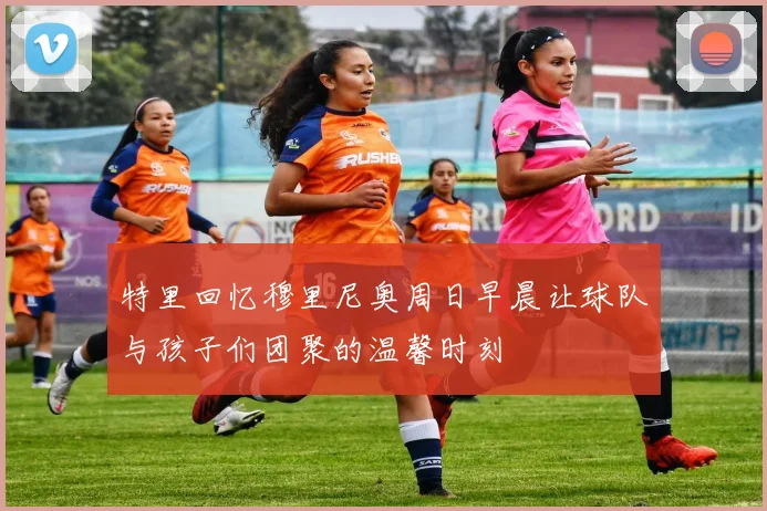 特里回忆穆里尼奥周日早晨让球队与孩子们团聚的温馨时刻